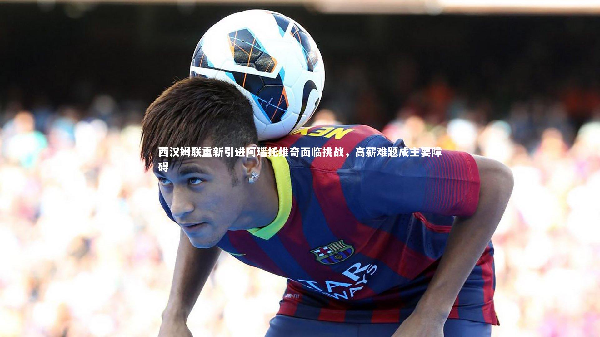 悟空体育官方网站：西汉姆联重新引进阿瑙托维奇面临挑战，高薪难题成主要障碍